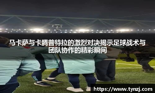 马卡萨与卡腾普特拉的激烈对决揭示足球战术与团队协作的精彩瞬间