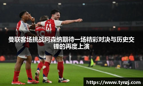 曼联客场挑战阿森纳期待一场精彩对决与历史交锋的再度上演