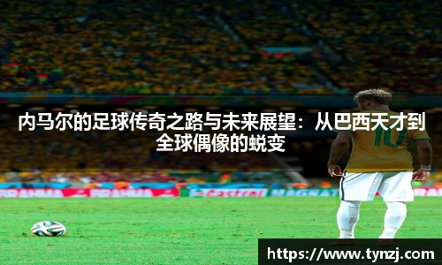 内马尔的足球传奇之路与未来展望：从巴西天才到全球偶像的蜕变